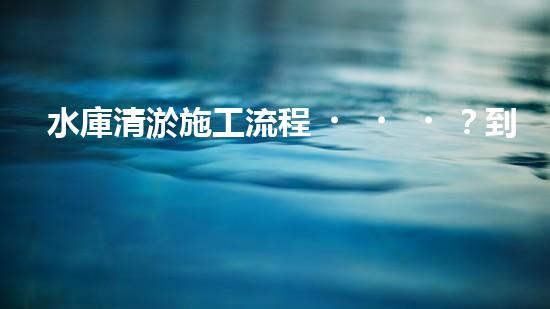 水庫清淤施工流程？到底怎么搞才好呢！